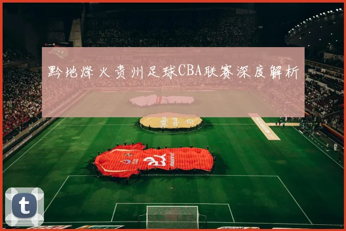 黔地烽火贵州足球CBA联赛深度解析