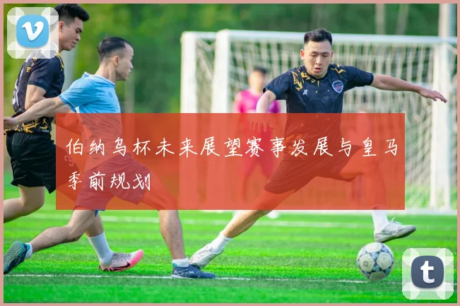 伯纳乌杯未来展望赛事发展与皇马季前规划