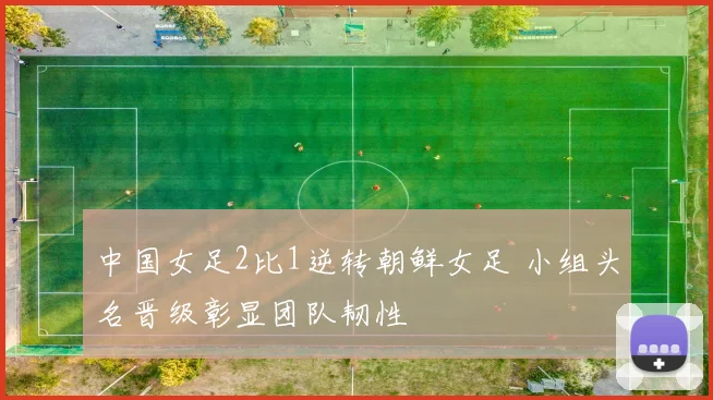中国女足2比1逆转朝鲜女足 小组头名晋级彰显团队韧性