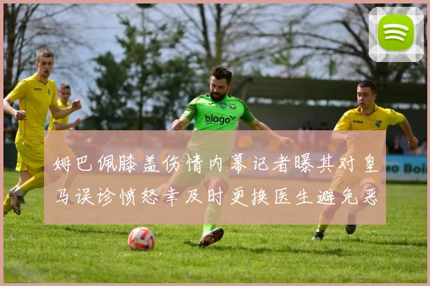 姆巴佩膝盖伤情内幕记者曝其对皇马误诊愤怒幸及时更换医生避免恶化